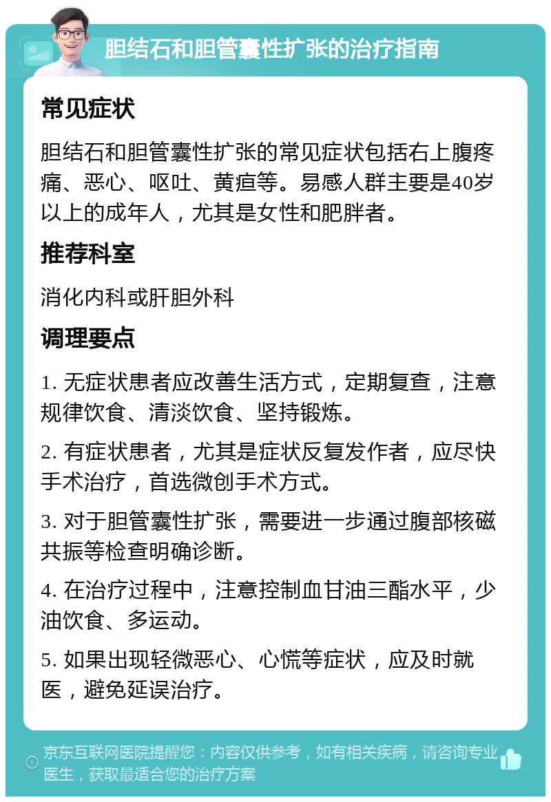 胆结石和胆管囊性扩张的治疗指南 常见症状 胆结石和胆管囊性扩张的常见症状包括右上腹疼痛、恶心、呕吐、黄疸等。易感人群主要是40岁以上的成年人，尤其是女性和肥胖者。 推荐科室 消化内科或肝胆外科 调理要点 1. 无症状患者应改善生活方式，定期复查，注意规律饮食、清淡饮食、坚持锻炼。 2. 有症状患者，尤其是症状反复发作者，应尽快手术治疗，首选微创手术方式。 3. 对于胆管囊性扩张，需要进一步通过腹部核磁共振等检查明确诊断。 4. 在治疗过程中，注意控制血甘油三酯水平，少油饮食、多运动。 5. 如果出现轻微恶心、心慌等症状，应及时就医，避免延误治疗。