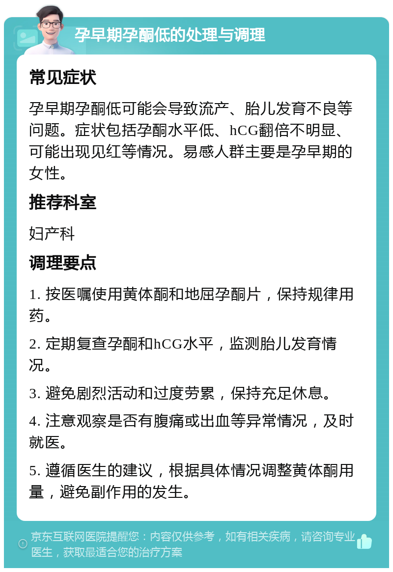 孕早期孕酮低的处理与调理 常见症状 孕早期孕酮低可能会导致流产、胎儿发育不良等问题。症状包括孕酮水平低、hCG翻倍不明显、可能出现见红等情况。易感人群主要是孕早期的女性。 推荐科室 妇产科 调理要点 1. 按医嘱使用黄体酮和地屈孕酮片，保持规律用药。 2. 定期复查孕酮和hCG水平，监测胎儿发育情况。 3. 避免剧烈活动和过度劳累，保持充足休息。 4. 注意观察是否有腹痛或出血等异常情况，及时就医。 5. 遵循医生的建议，根据具体情况调整黄体酮用量，避免副作用的发生。