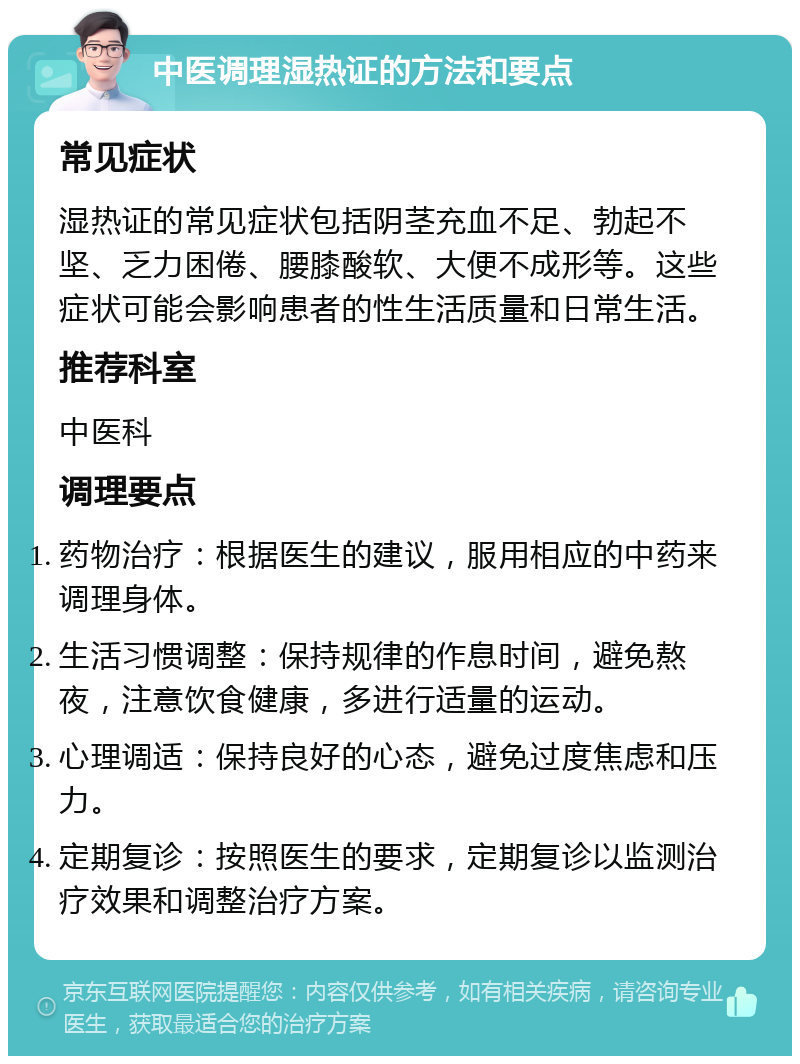 中医调理湿热证的方法和要点 常见症状 湿热证的常见症状包括阴茎充血不足、勃起不坚、乏力困倦、腰膝酸软、大便不成形等。这些症状可能会影响患者的性生活质量和日常生活。 推荐科室 中医科 调理要点 药物治疗：根据医生的建议，服用相应的中药来调理身体。 生活习惯调整：保持规律的作息时间，避免熬夜，注意饮食健康，多进行适量的运动。 心理调适：保持良好的心态，避免过度焦虑和压力。 定期复诊：按照医生的要求，定期复诊以监测治疗效果和调整治疗方案。