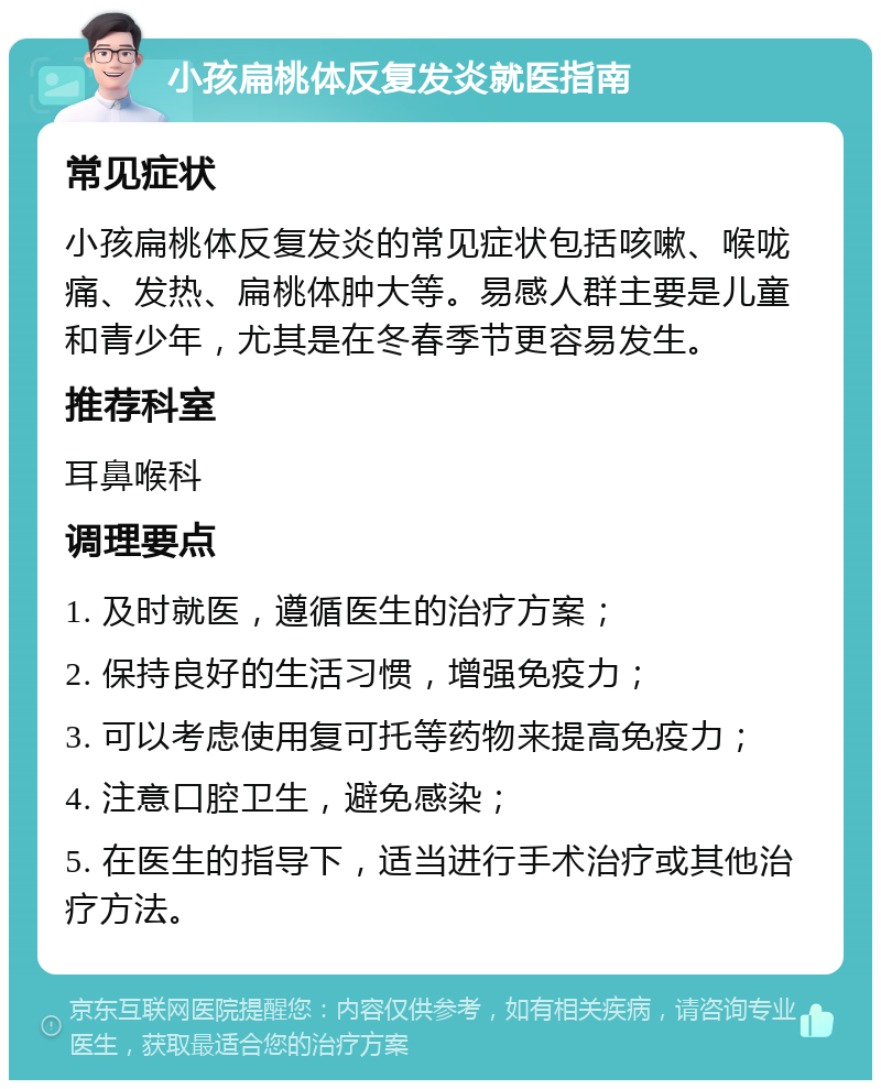 小孩扁桃体反复发炎就医指南 常见症状 小孩扁桃体反复发炎的常见症状包括咳嗽、喉咙痛、发热、扁桃体肿大等。易感人群主要是儿童和青少年，尤其是在冬春季节更容易发生。 推荐科室 耳鼻喉科 调理要点 1. 及时就医，遵循医生的治疗方案； 2. 保持良好的生活习惯，增强免疫力； 3. 可以考虑使用复可托等药物来提高免疫力； 4. 注意口腔卫生，避免感染； 5. 在医生的指导下，适当进行手术治疗或其他治疗方法。