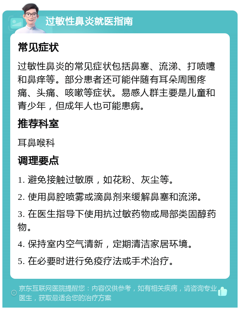 过敏性鼻炎就医指南 常见症状 过敏性鼻炎的常见症状包括鼻塞、流涕、打喷嚏和鼻痒等。部分患者还可能伴随有耳朵周围疼痛、头痛、咳嗽等症状。易感人群主要是儿童和青少年，但成年人也可能患病。 推荐科室 耳鼻喉科 调理要点 1. 避免接触过敏原，如花粉、灰尘等。 2. 使用鼻腔喷雾或滴鼻剂来缓解鼻塞和流涕。 3. 在医生指导下使用抗过敏药物或局部类固醇药物。 4. 保持室内空气清新，定期清洁家居环境。 5. 在必要时进行免疫疗法或手术治疗。