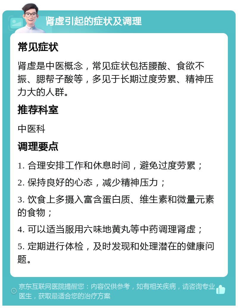 肾虚引起的症状及调理 常见症状 肾虚是中医概念，常见症状包括腰酸、食欲不振、腮帮子酸等，多见于长期过度劳累、精神压力大的人群。 推荐科室 中医科 调理要点 1. 合理安排工作和休息时间，避免过度劳累； 2. 保持良好的心态，减少精神压力； 3. 饮食上多摄入富含蛋白质、维生素和微量元素的食物； 4. 可以适当服用六味地黄丸等中药调理肾虚； 5. 定期进行体检，及时发现和处理潜在的健康问题。