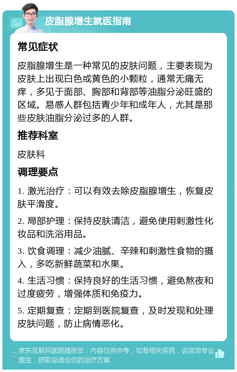 皮脂腺增生就医指南 常见症状 皮脂腺增生是一种常见的皮肤问题，主要表现为皮肤上出现白色或黄色的小颗粒，通常无痛无痒，多见于面部、胸部和背部等油脂分泌旺盛的区域。易感人群包括青少年和成年人，尤其是那些皮肤油脂分泌过多的人群。 推荐科室 皮肤科 调理要点 1. 激光治疗：可以有效去除皮脂腺增生，恢复皮肤平滑度。 2. 局部护理：保持皮肤清洁，避免使用刺激性化妆品和洗浴用品。 3. 饮食调理：减少油腻、辛辣和刺激性食物的摄入，多吃新鲜蔬菜和水果。 4. 生活习惯：保持良好的生活习惯，避免熬夜和过度疲劳，增强体质和免疫力。 5. 定期复查：定期到医院复查，及时发现和处理皮肤问题，防止病情恶化。