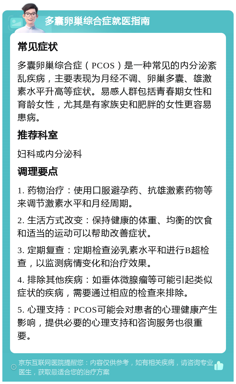 多囊卵巢综合症就医指南 常见症状 多囊卵巢综合症（PCOS）是一种常见的内分泌紊乱疾病，主要表现为月经不调、卵巢多囊、雄激素水平升高等症状。易感人群包括青春期女性和育龄女性，尤其是有家族史和肥胖的女性更容易患病。 推荐科室 妇科或内分泌科 调理要点 1. 药物治疗：使用口服避孕药、抗雄激素药物等来调节激素水平和月经周期。 2. 生活方式改变：保持健康的体重、均衡的饮食和适当的运动可以帮助改善症状。 3. 定期复查：定期检查泌乳素水平和进行B超检查，以监测病情变化和治疗效果。 4. 排除其他疾病：如垂体微腺瘤等可能引起类似症状的疾病，需要通过相应的检查来排除。 5. 心理支持：PCOS可能会对患者的心理健康产生影响，提供必要的心理支持和咨询服务也很重要。