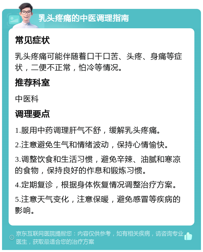 乳头疼痛的中医调理指南 常见症状 乳头疼痛可能伴随着口干口苦、头疼、身痛等症状，二便不正常，怕冷等情况。 推荐科室 中医科 调理要点 1.服用中药调理肝气不舒，缓解乳头疼痛。 2.注意避免生气和情绪波动，保持心情愉快。 3.调整饮食和生活习惯，避免辛辣、油腻和寒凉的食物，保持良好的作息和锻炼习惯。 4.定期复诊，根据身体恢复情况调整治疗方案。 5.注意天气变化，注意保暖，避免感冒等疾病的影响。