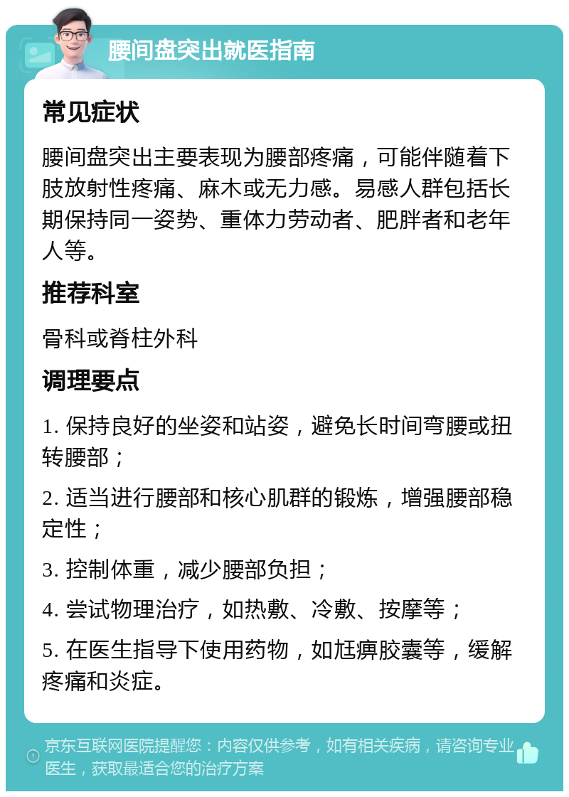 腰间盘突出就医指南 常见症状 腰间盘突出主要表现为腰部疼痛，可能伴随着下肢放射性疼痛、麻木或无力感。易感人群包括长期保持同一姿势、重体力劳动者、肥胖者和老年人等。 推荐科室 骨科或脊柱外科 调理要点 1. 保持良好的坐姿和站姿，避免长时间弯腰或扭转腰部； 2. 适当进行腰部和核心肌群的锻炼，增强腰部稳定性； 3. 控制体重，减少腰部负担； 4. 尝试物理治疗，如热敷、冷敷、按摩等； 5. 在医生指导下使用药物，如尪痹胶囊等，缓解疼痛和炎症。