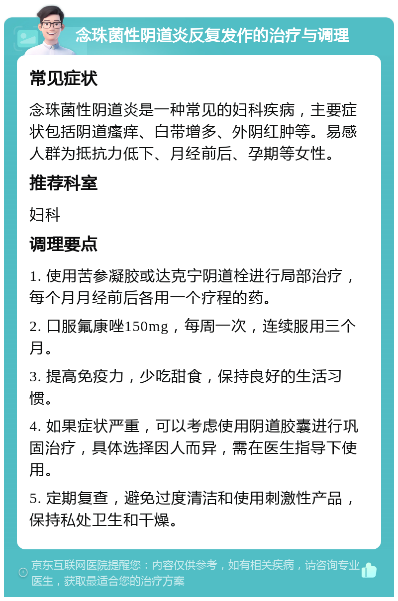 念珠菌性阴道炎反复发作的治疗与调理 常见症状 念珠菌性阴道炎是一种常见的妇科疾病，主要症状包括阴道瘙痒、白带增多、外阴红肿等。易感人群为抵抗力低下、月经前后、孕期等女性。 推荐科室 妇科 调理要点 1. 使用苦参凝胶或达克宁阴道栓进行局部治疗，每个月月经前后各用一个疗程的药。 2. 口服氟康唑150mg，每周一次，连续服用三个月。 3. 提高免疫力，少吃甜食，保持良好的生活习惯。 4. 如果症状严重，可以考虑使用阴道胶囊进行巩固治疗，具体选择因人而异，需在医生指导下使用。 5. 定期复查，避免过度清洁和使用刺激性产品，保持私处卫生和干燥。