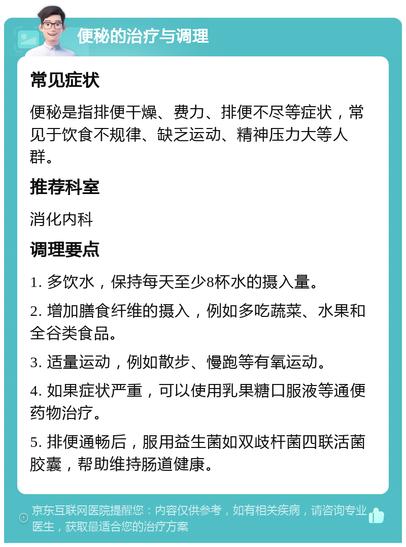 便秘的治疗与调理 常见症状 便秘是指排便干燥、费力、排便不尽等症状，常见于饮食不规律、缺乏运动、精神压力大等人群。 推荐科室 消化内科 调理要点 1. 多饮水，保持每天至少8杯水的摄入量。 2. 增加膳食纤维的摄入，例如多吃蔬菜、水果和全谷类食品。 3. 适量运动，例如散步、慢跑等有氧运动。 4. 如果症状严重，可以使用乳果糖口服液等通便药物治疗。 5. 排便通畅后，服用益生菌如双歧杆菌四联活菌胶囊，帮助维持肠道健康。