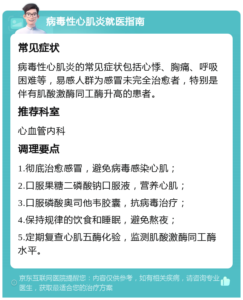 病毒性心肌炎就医指南 常见症状 病毒性心肌炎的常见症状包括心悸、胸痛、呼吸困难等，易感人群为感冒未完全治愈者，特别是伴有肌酸激酶同工酶升高的患者。 推荐科室 心血管内科 调理要点 1.彻底治愈感冒，避免病毒感染心肌； 2.口服果糖二磷酸钠口服液，营养心肌； 3.口服磷酸奥司他韦胶囊，抗病毒治疗； 4.保持规律的饮食和睡眠，避免熬夜； 5.定期复查心肌五酶化验，监测肌酸激酶同工酶水平。