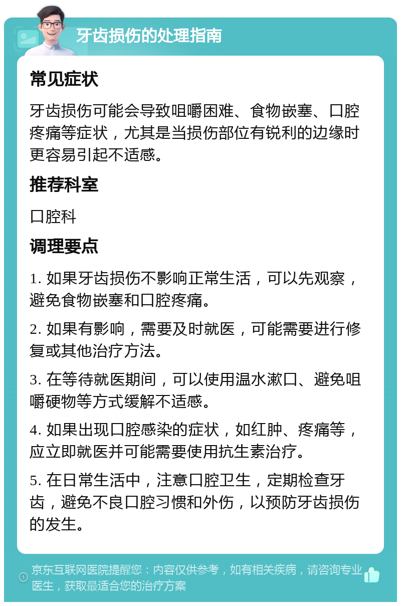 牙齿损伤的处理指南 常见症状 牙齿损伤可能会导致咀嚼困难、食物嵌塞、口腔疼痛等症状，尤其是当损伤部位有锐利的边缘时更容易引起不适感。 推荐科室 口腔科 调理要点 1. 如果牙齿损伤不影响正常生活，可以先观察，避免食物嵌塞和口腔疼痛。 2. 如果有影响，需要及时就医，可能需要进行修复或其他治疗方法。 3. 在等待就医期间，可以使用温水漱口、避免咀嚼硬物等方式缓解不适感。 4. 如果出现口腔感染的症状，如红肿、疼痛等，应立即就医并可能需要使用抗生素治疗。 5. 在日常生活中，注意口腔卫生，定期检查牙齿，避免不良口腔习惯和外伤，以预防牙齿损伤的发生。