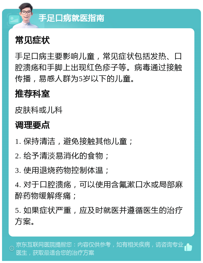 手足口病就医指南 常见症状 手足口病主要影响儿童，常见症状包括发热、口腔溃疡和手脚上出现红色疹子等。病毒通过接触传播，易感人群为5岁以下的儿童。 推荐科室 皮肤科或儿科 调理要点 1. 保持清洁，避免接触其他儿童； 2. 给予清淡易消化的食物； 3. 使用退烧药物控制体温； 4. 对于口腔溃疡，可以使用含氟漱口水或局部麻醉药物缓解疼痛； 5. 如果症状严重，应及时就医并遵循医生的治疗方案。