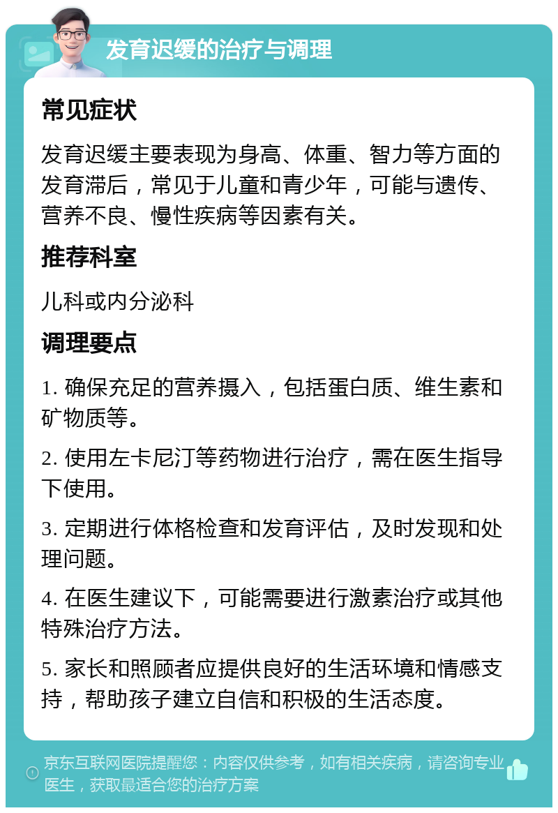 发育迟缓的治疗与调理 常见症状 发育迟缓主要表现为身高、体重、智力等方面的发育滞后，常见于儿童和青少年，可能与遗传、营养不良、慢性疾病等因素有关。 推荐科室 儿科或内分泌科 调理要点 1. 确保充足的营养摄入，包括蛋白质、维生素和矿物质等。 2. 使用左卡尼汀等药物进行治疗，需在医生指导下使用。 3. 定期进行体格检查和发育评估，及时发现和处理问题。 4. 在医生建议下，可能需要进行激素治疗或其他特殊治疗方法。 5. 家长和照顾者应提供良好的生活环境和情感支持，帮助孩子建立自信和积极的生活态度。