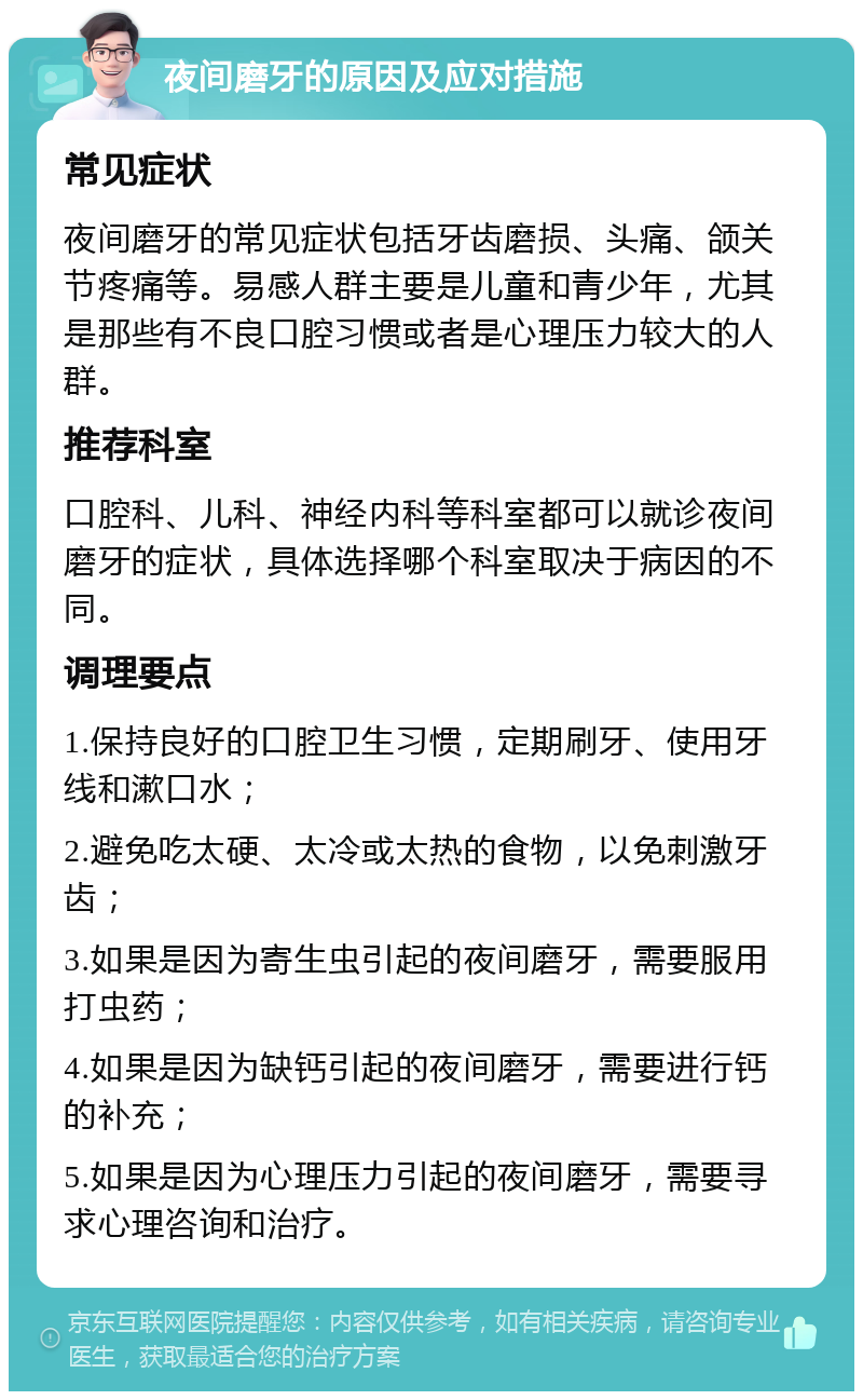 夜间磨牙的原因及应对措施 常见症状 夜间磨牙的常见症状包括牙齿磨损、头痛、颌关节疼痛等。易感人群主要是儿童和青少年，尤其是那些有不良口腔习惯或者是心理压力较大的人群。 推荐科室 口腔科、儿科、神经内科等科室都可以就诊夜间磨牙的症状，具体选择哪个科室取决于病因的不同。 调理要点 1.保持良好的口腔卫生习惯，定期刷牙、使用牙线和漱口水； 2.避免吃太硬、太冷或太热的食物，以免刺激牙齿； 3.如果是因为寄生虫引起的夜间磨牙，需要服用打虫药； 4.如果是因为缺钙引起的夜间磨牙，需要进行钙的补充； 5.如果是因为心理压力引起的夜间磨牙，需要寻求心理咨询和治疗。