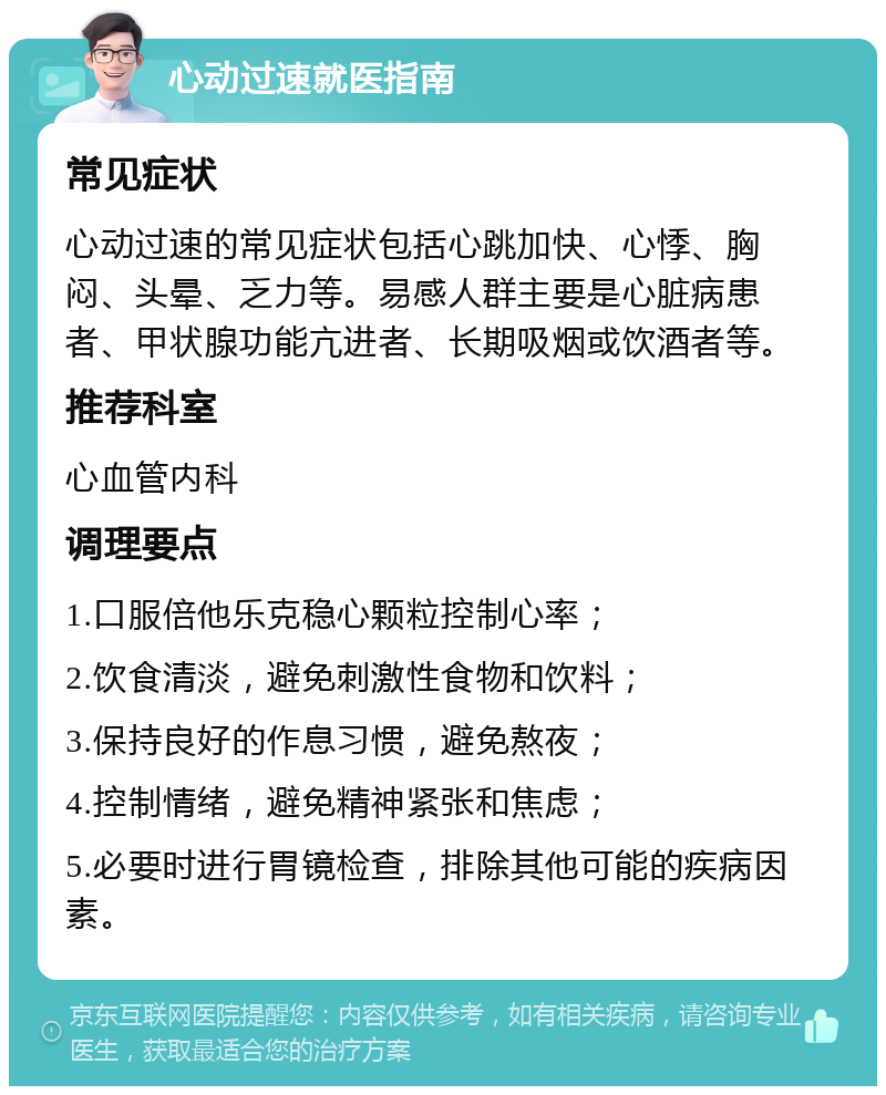 心动过速就医指南 常见症状 心动过速的常见症状包括心跳加快、心悸、胸闷、头晕、乏力等。易感人群主要是心脏病患者、甲状腺功能亢进者、长期吸烟或饮酒者等。 推荐科室 心血管内科 调理要点 1.口服倍他乐克稳心颗粒控制心率； 2.饮食清淡，避免刺激性食物和饮料； 3.保持良好的作息习惯，避免熬夜； 4.控制情绪，避免精神紧张和焦虑； 5.必要时进行胃镜检查，排除其他可能的疾病因素。