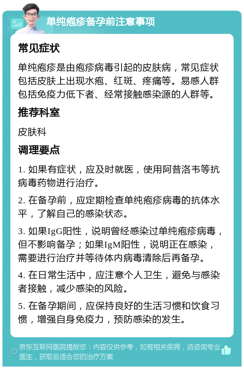 单纯疱疹备孕前注意事项 常见症状 单纯疱疹是由疱疹病毒引起的皮肤病，常见症状包括皮肤上出现水疱、红斑、疼痛等。易感人群包括免疫力低下者、经常接触感染源的人群等。 推荐科室 皮肤科 调理要点 1. 如果有症状，应及时就医，使用阿昔洛韦等抗病毒药物进行治疗。 2. 在备孕前，应定期检查单纯疱疹病毒的抗体水平，了解自己的感染状态。 3. 如果IgG阳性，说明曾经感染过单纯疱疹病毒，但不影响备孕；如果IgM阳性，说明正在感染，需要进行治疗并等待体内病毒清除后再备孕。 4. 在日常生活中，应注意个人卫生，避免与感染者接触，减少感染的风险。 5. 在备孕期间，应保持良好的生活习惯和饮食习惯，增强自身免疫力，预防感染的发生。