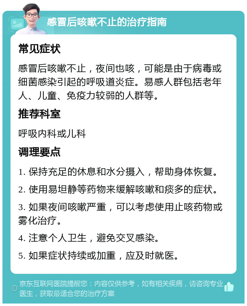 感冒后咳嗽不止的治疗指南 常见症状 感冒后咳嗽不止，夜间也咳，可能是由于病毒或细菌感染引起的呼吸道炎症。易感人群包括老年人、儿童、免疫力较弱的人群等。 推荐科室 呼吸内科或儿科 调理要点 1. 保持充足的休息和水分摄入，帮助身体恢复。 2. 使用易坦静等药物来缓解咳嗽和痰多的症状。 3. 如果夜间咳嗽严重，可以考虑使用止咳药物或雾化治疗。 4. 注意个人卫生，避免交叉感染。 5. 如果症状持续或加重，应及时就医。