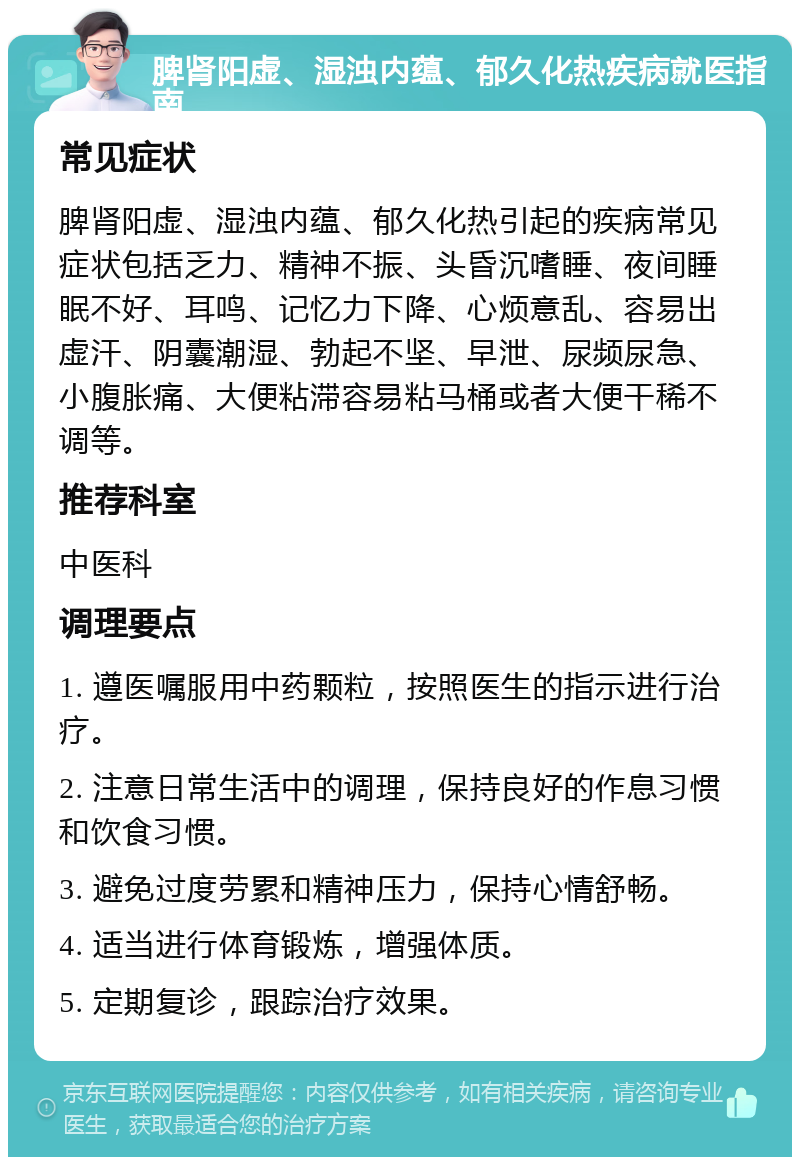 脾肾阳虚、湿浊内蕴、郁久化热疾病就医指南 常见症状 脾肾阳虚、湿浊内蕴、郁久化热引起的疾病常见症状包括乏力、精神不振、头昏沉嗜睡、夜间睡眠不好、耳鸣、记忆力下降、心烦意乱、容易出虚汗、阴囊潮湿、勃起不坚、早泄、尿频尿急、小腹胀痛、大便粘滞容易粘马桶或者大便干稀不调等。 推荐科室 中医科 调理要点 1. 遵医嘱服用中药颗粒，按照医生的指示进行治疗。 2. 注意日常生活中的调理，保持良好的作息习惯和饮食习惯。 3. 避免过度劳累和精神压力，保持心情舒畅。 4. 适当进行体育锻炼，增强体质。 5. 定期复诊，跟踪治疗效果。