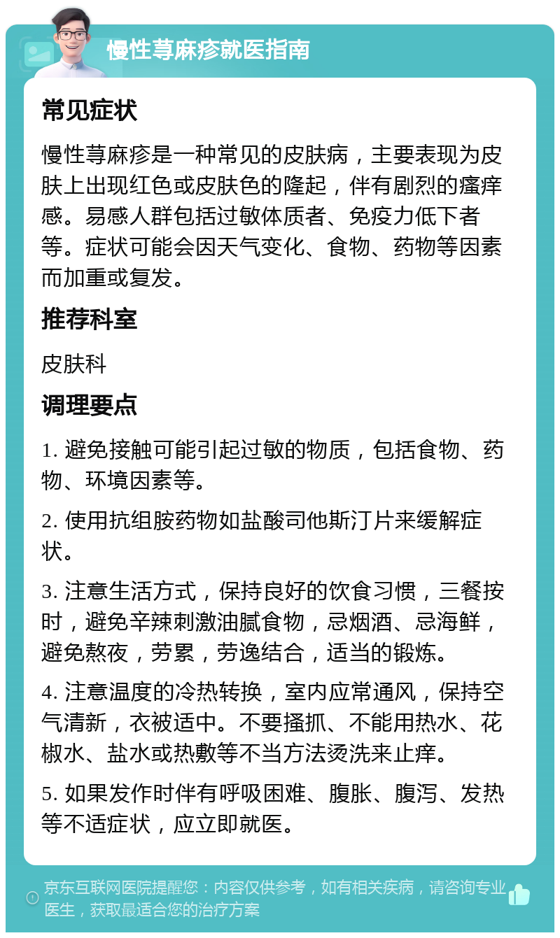 慢性荨麻疹就医指南 常见症状 慢性荨麻疹是一种常见的皮肤病，主要表现为皮肤上出现红色或皮肤色的隆起，伴有剧烈的瘙痒感。易感人群包括过敏体质者、免疫力低下者等。症状可能会因天气变化、食物、药物等因素而加重或复发。 推荐科室 皮肤科 调理要点 1. 避免接触可能引起过敏的物质，包括食物、药物、环境因素等。 2. 使用抗组胺药物如盐酸司他斯汀片来缓解症状。 3. 注意生活方式，保持良好的饮食习惯，三餐按时，避免辛辣刺激油腻食物，忌烟酒、忌海鲜，避免熬夜，劳累，劳逸结合，适当的锻炼。 4. 注意温度的冷热转换，室内应常通风，保持空气清新，衣被适中。不要搔抓、不能用热水、花椒水、盐水或热敷等不当方法烫洗来止痒。 5. 如果发作时伴有呼吸困难、腹胀、腹泻、发热等不适症状，应立即就医。