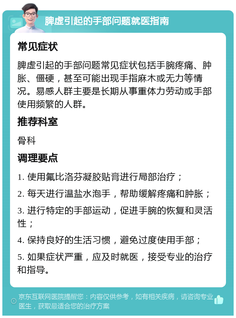 脾虚引起的手部问题就医指南 常见症状 脾虚引起的手部问题常见症状包括手腕疼痛、肿胀、僵硬，甚至可能出现手指麻木或无力等情况。易感人群主要是长期从事重体力劳动或手部使用频繁的人群。 推荐科室 骨科 调理要点 1. 使用氟比洛芬凝胶贴膏进行局部治疗； 2. 每天进行温盐水泡手，帮助缓解疼痛和肿胀； 3. 进行特定的手部运动，促进手腕的恢复和灵活性； 4. 保持良好的生活习惯，避免过度使用手部； 5. 如果症状严重，应及时就医，接受专业的治疗和指导。