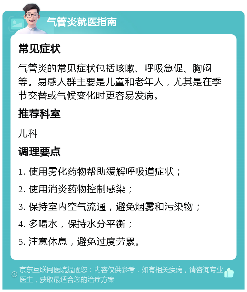 气管炎就医指南 常见症状 气管炎的常见症状包括咳嗽、呼吸急促、胸闷等。易感人群主要是儿童和老年人，尤其是在季节交替或气候变化时更容易发病。 推荐科室 儿科 调理要点 1. 使用雾化药物帮助缓解呼吸道症状； 2. 使用消炎药物控制感染； 3. 保持室内空气流通，避免烟雾和污染物； 4. 多喝水，保持水分平衡； 5. 注意休息，避免过度劳累。