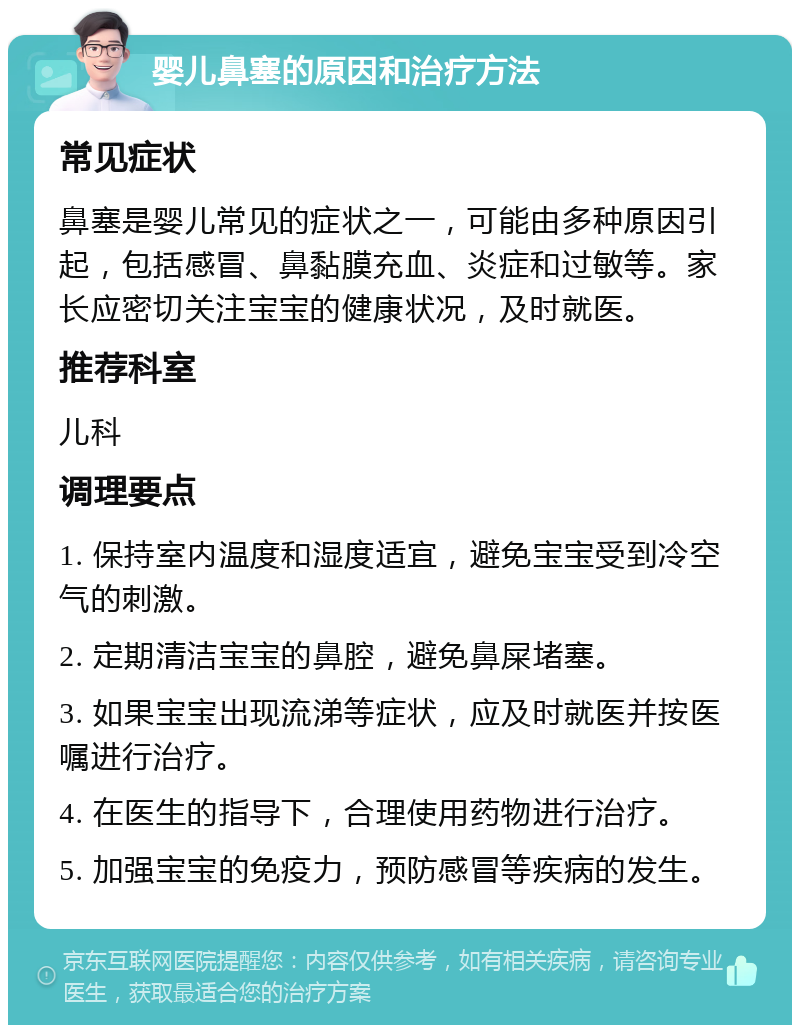 婴儿鼻塞的原因和治疗方法 常见症状 鼻塞是婴儿常见的症状之一，可能由多种原因引起，包括感冒、鼻黏膜充血、炎症和过敏等。家长应密切关注宝宝的健康状况，及时就医。 推荐科室 儿科 调理要点 1. 保持室内温度和湿度适宜，避免宝宝受到冷空气的刺激。 2. 定期清洁宝宝的鼻腔，避免鼻屎堵塞。 3. 如果宝宝出现流涕等症状，应及时就医并按医嘱进行治疗。 4. 在医生的指导下，合理使用药物进行治疗。 5. 加强宝宝的免疫力，预防感冒等疾病的发生。