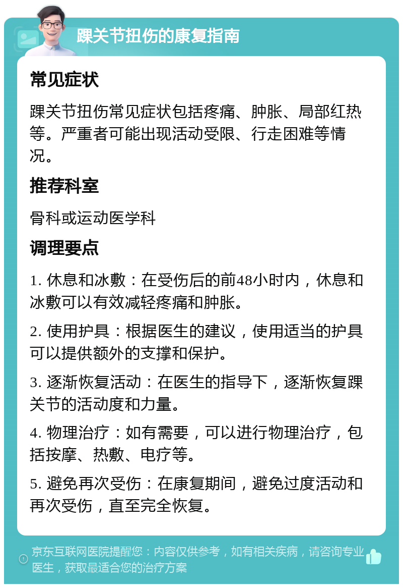 踝关节扭伤的康复指南 常见症状 踝关节扭伤常见症状包括疼痛、肿胀、局部红热等。严重者可能出现活动受限、行走困难等情况。 推荐科室 骨科或运动医学科 调理要点 1. 休息和冰敷：在受伤后的前48小时内，休息和冰敷可以有效减轻疼痛和肿胀。 2. 使用护具：根据医生的建议，使用适当的护具可以提供额外的支撑和保护。 3. 逐渐恢复活动：在医生的指导下，逐渐恢复踝关节的活动度和力量。 4. 物理治疗：如有需要，可以进行物理治疗，包括按摩、热敷、电疗等。 5. 避免再次受伤：在康复期间，避免过度活动和再次受伤，直至完全恢复。