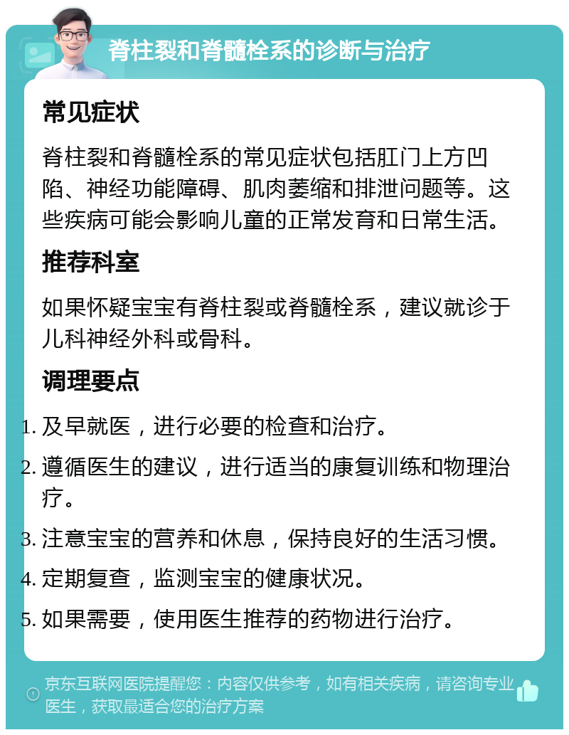 脊柱裂和脊髓栓系的诊断与治疗 常见症状 脊柱裂和脊髓栓系的常见症状包括肛门上方凹陷、神经功能障碍、肌肉萎缩和排泄问题等。这些疾病可能会影响儿童的正常发育和日常生活。 推荐科室 如果怀疑宝宝有脊柱裂或脊髓栓系，建议就诊于儿科神经外科或骨科。 调理要点 及早就医，进行必要的检查和治疗。 遵循医生的建议，进行适当的康复训练和物理治疗。 注意宝宝的营养和休息，保持良好的生活习惯。 定期复查，监测宝宝的健康状况。 如果需要，使用医生推荐的药物进行治疗。