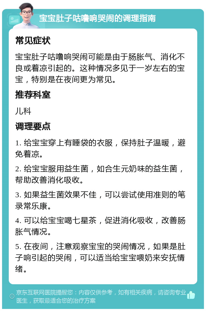 宝宝肚子咕噜响哭闹的调理指南 常见症状 宝宝肚子咕噜响哭闹可能是由于肠胀气、消化不良或着凉引起的。这种情况多见于一岁左右的宝宝，特别是在夜间更为常见。 推荐科室 儿科 调理要点 1. 给宝宝穿上有睡袋的衣服，保持肚子温暖，避免着凉。 2. 给宝宝服用益生菌，如合生元奶味的益生菌，帮助改善消化吸收。 3. 如果益生菌效果不佳，可以尝试使用准则的笔录常乐康。 4. 可以给宝宝喝七星茶，促进消化吸收，改善肠胀气情况。 5. 在夜间，注意观察宝宝的哭闹情况，如果是肚子响引起的哭闹，可以适当给宝宝喂奶来安抚情绪。