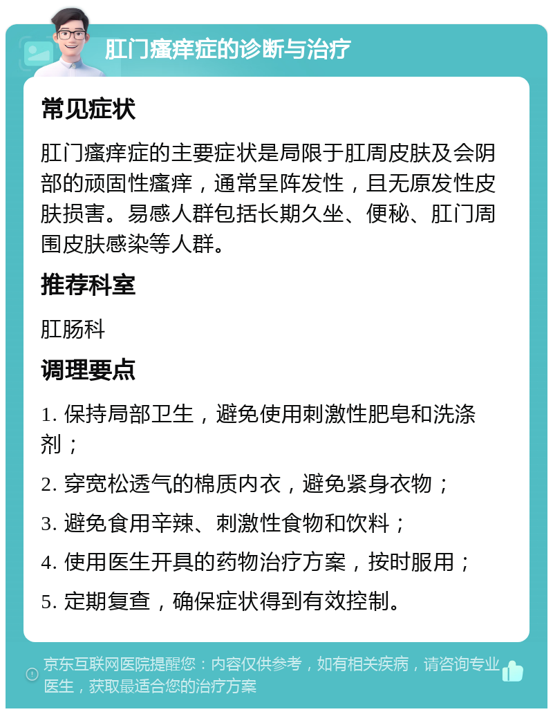 肛门瘙痒症的诊断与治疗 常见症状 肛门瘙痒症的主要症状是局限于肛周皮肤及会阴部的顽固性瘙痒，通常呈阵发性，且无原发性皮肤损害。易感人群包括长期久坐、便秘、肛门周围皮肤感染等人群。 推荐科室 肛肠科 调理要点 1. 保持局部卫生，避免使用刺激性肥皂和洗涤剂； 2. 穿宽松透气的棉质内衣，避免紧身衣物； 3. 避免食用辛辣、刺激性食物和饮料； 4. 使用医生开具的药物治疗方案，按时服用； 5. 定期复查，确保症状得到有效控制。