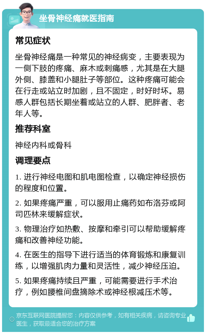 坐骨神经痛就医指南 常见症状 坐骨神经痛是一种常见的神经病变，主要表现为一侧下肢的疼痛、麻木或刺痛感，尤其是在大腿外侧、膝盖和小腿肚子等部位。这种疼痛可能会在行走或站立时加剧，且不固定，时好时坏。易感人群包括长期坐着或站立的人群、肥胖者、老年人等。 推荐科室 神经内科或骨科 调理要点 1. 进行神经电图和肌电图检查，以确定神经损伤的程度和位置。 2. 如果疼痛严重，可以服用止痛药如布洛芬或阿司匹林来缓解症状。 3. 物理治疗如热敷、按摩和牵引可以帮助缓解疼痛和改善神经功能。 4. 在医生的指导下进行适当的体育锻炼和康复训练，以增强肌肉力量和灵活性，减少神经压迫。 5. 如果疼痛持续且严重，可能需要进行手术治疗，例如腰椎间盘摘除术或神经根减压术等。