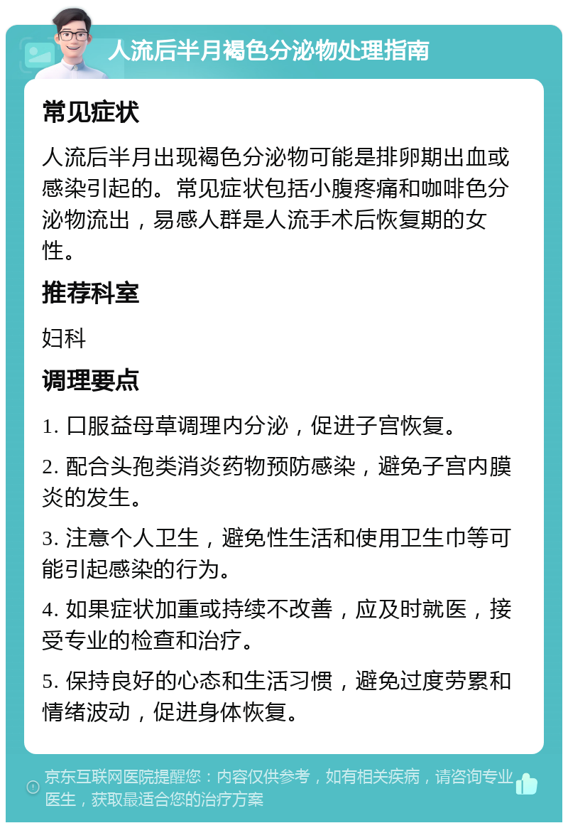 人流后半月褐色分泌物处理指南 常见症状 人流后半月出现褐色分泌物可能是排卵期出血或感染引起的。常见症状包括小腹疼痛和咖啡色分泌物流出，易感人群是人流手术后恢复期的女性。 推荐科室 妇科 调理要点 1. 口服益母草调理内分泌，促进子宫恢复。 2. 配合头孢类消炎药物预防感染，避免子宫内膜炎的发生。 3. 注意个人卫生，避免性生活和使用卫生巾等可能引起感染的行为。 4. 如果症状加重或持续不改善，应及时就医，接受专业的检查和治疗。 5. 保持良好的心态和生活习惯，避免过度劳累和情绪波动，促进身体恢复。