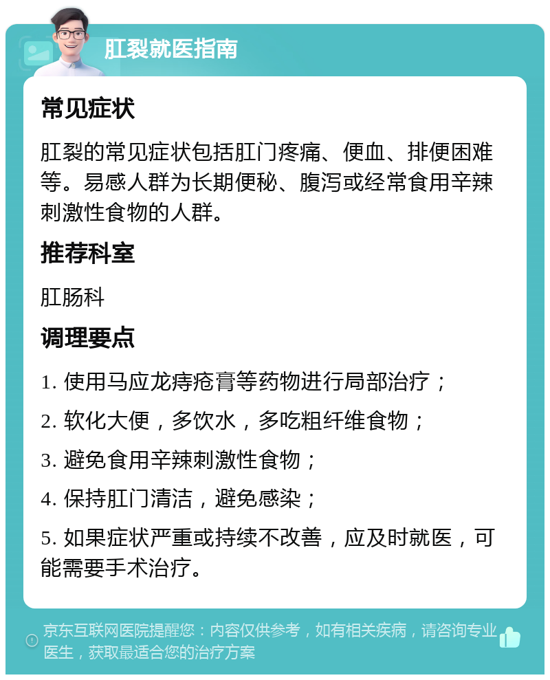 肛裂就医指南 常见症状 肛裂的常见症状包括肛门疼痛、便血、排便困难等。易感人群为长期便秘、腹泻或经常食用辛辣刺激性食物的人群。 推荐科室 肛肠科 调理要点 1. 使用马应龙痔疮膏等药物进行局部治疗； 2. 软化大便，多饮水，多吃粗纤维食物； 3. 避免食用辛辣刺激性食物； 4. 保持肛门清洁，避免感染； 5. 如果症状严重或持续不改善，应及时就医，可能需要手术治疗。