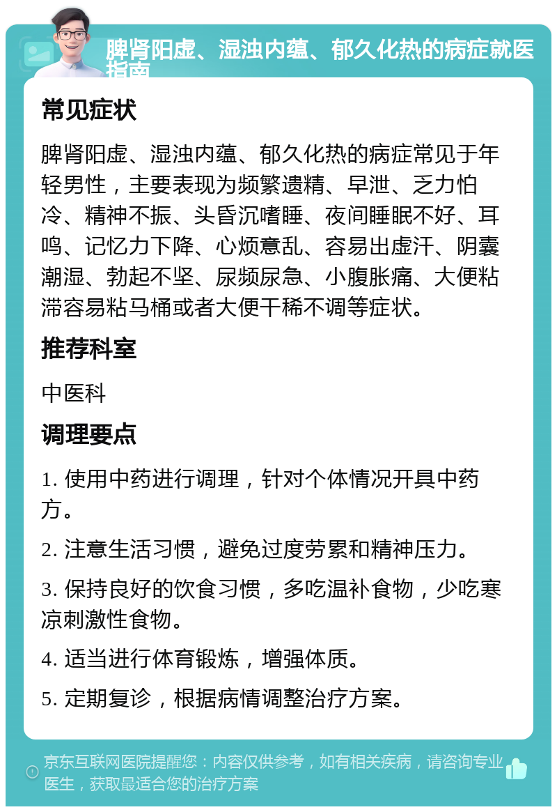 脾肾阳虚、湿浊内蕴、郁久化热的病症就医指南 常见症状 脾肾阳虚、湿浊内蕴、郁久化热的病症常见于年轻男性，主要表现为频繁遗精、早泄、乏力怕冷、精神不振、头昏沉嗜睡、夜间睡眠不好、耳鸣、记忆力下降、心烦意乱、容易出虚汗、阴囊潮湿、勃起不坚、尿频尿急、小腹胀痛、大便粘滞容易粘马桶或者大便干稀不调等症状。 推荐科室 中医科 调理要点 1. 使用中药进行调理，针对个体情况开具中药方。 2. 注意生活习惯，避免过度劳累和精神压力。 3. 保持良好的饮食习惯，多吃温补食物，少吃寒凉刺激性食物。 4. 适当进行体育锻炼，增强体质。 5. 定期复诊，根据病情调整治疗方案。