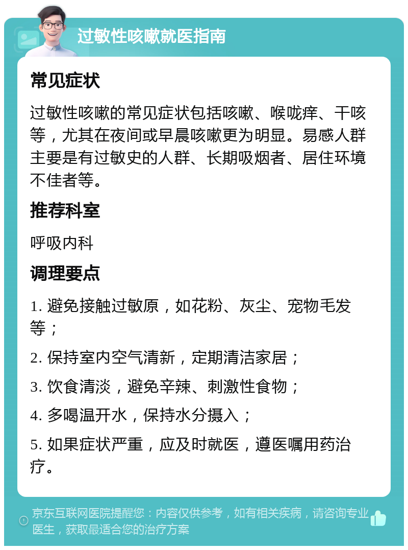 过敏性咳嗽就医指南 常见症状 过敏性咳嗽的常见症状包括咳嗽、喉咙痒、干咳等，尤其在夜间或早晨咳嗽更为明显。易感人群主要是有过敏史的人群、长期吸烟者、居住环境不佳者等。 推荐科室 呼吸内科 调理要点 1. 避免接触过敏原，如花粉、灰尘、宠物毛发等； 2. 保持室内空气清新，定期清洁家居； 3. 饮食清淡，避免辛辣、刺激性食物； 4. 多喝温开水，保持水分摄入； 5. 如果症状严重，应及时就医，遵医嘱用药治疗。