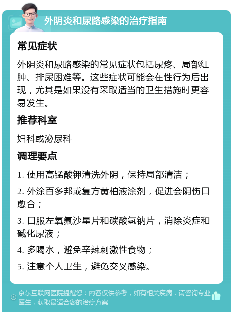 外阴炎和尿路感染的治疗指南 常见症状 外阴炎和尿路感染的常见症状包括尿疼、局部红肿、排尿困难等。这些症状可能会在性行为后出现，尤其是如果没有采取适当的卫生措施时更容易发生。 推荐科室 妇科或泌尿科 调理要点 1. 使用高锰酸钾清洗外阴，保持局部清洁； 2. 外涂百多邦或复方黄柏液涂剂，促进会阴伤口愈合； 3. 口服左氧氟沙星片和碳酸氢钠片，消除炎症和碱化尿液； 4. 多喝水，避免辛辣刺激性食物； 5. 注意个人卫生，避免交叉感染。