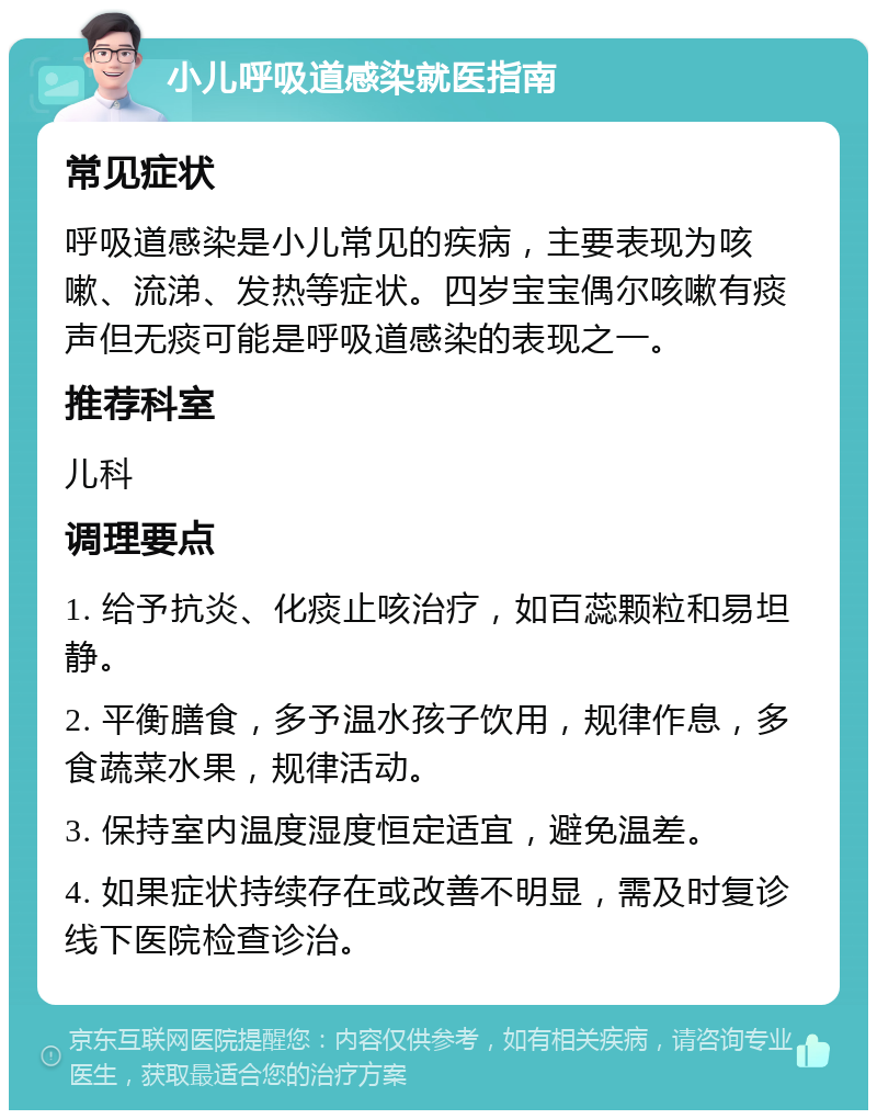 小儿呼吸道感染就医指南 常见症状 呼吸道感染是小儿常见的疾病，主要表现为咳嗽、流涕、发热等症状。四岁宝宝偶尔咳嗽有痰声但无痰可能是呼吸道感染的表现之一。 推荐科室 儿科 调理要点 1. 给予抗炎、化痰止咳治疗，如百蕊颗粒和易坦静。 2. 平衡膳食，多予温水孩子饮用，规律作息，多食蔬菜水果，规律活动。 3. 保持室内温度湿度恒定适宜，避免温差。 4. 如果症状持续存在或改善不明显，需及时复诊线下医院检查诊治。