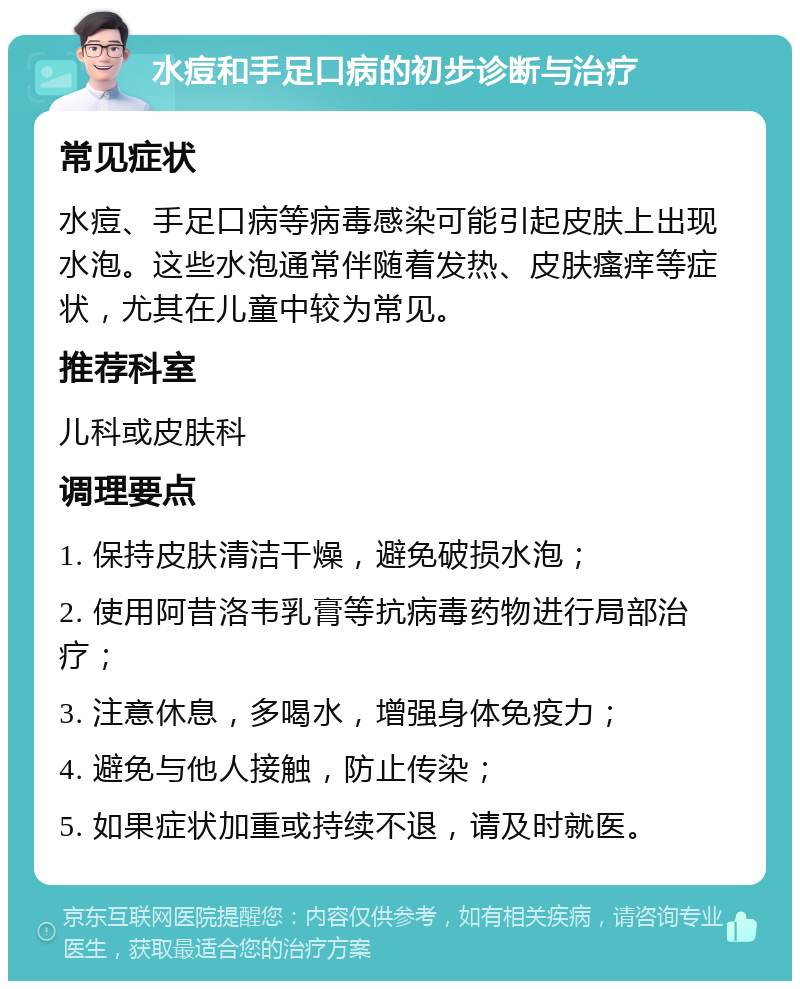 水痘和手足口病的初步诊断与治疗 常见症状 水痘、手足口病等病毒感染可能引起皮肤上出现水泡。这些水泡通常伴随着发热、皮肤瘙痒等症状，尤其在儿童中较为常见。 推荐科室 儿科或皮肤科 调理要点 1. 保持皮肤清洁干燥，避免破损水泡； 2. 使用阿昔洛韦乳膏等抗病毒药物进行局部治疗； 3. 注意休息，多喝水，增强身体免疫力； 4. 避免与他人接触，防止传染； 5. 如果症状加重或持续不退，请及时就医。