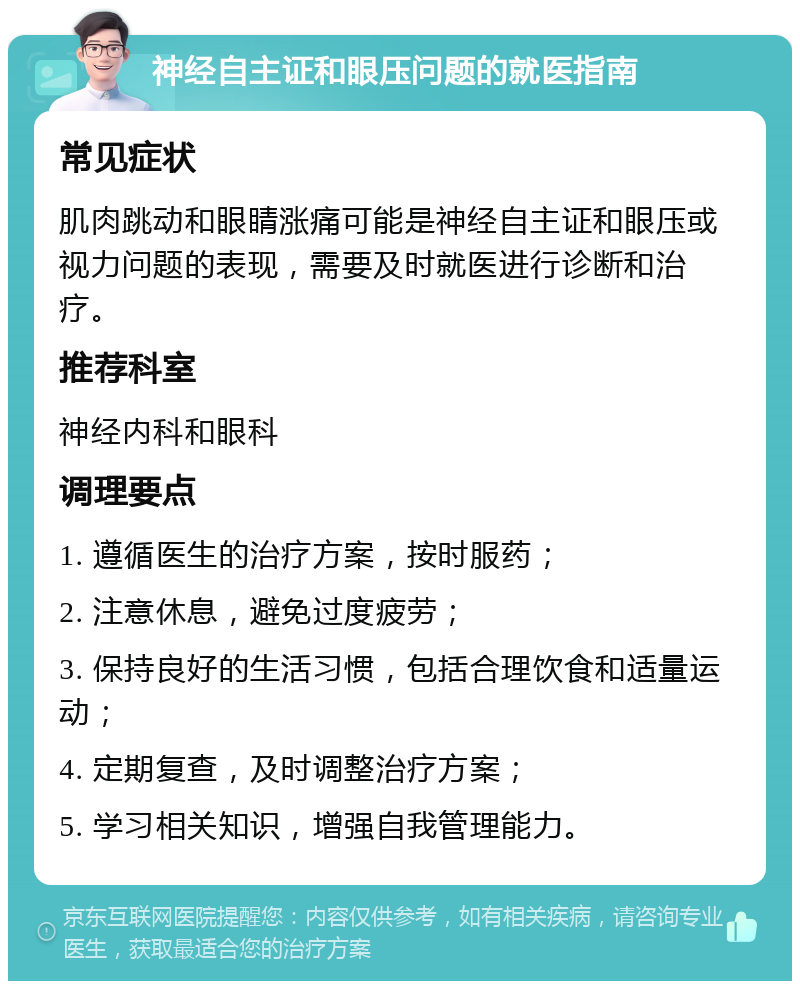 神经自主证和眼压问题的就医指南 常见症状 肌肉跳动和眼睛涨痛可能是神经自主证和眼压或视力问题的表现，需要及时就医进行诊断和治疗。 推荐科室 神经内科和眼科 调理要点 1. 遵循医生的治疗方案，按时服药； 2. 注意休息，避免过度疲劳； 3. 保持良好的生活习惯，包括合理饮食和适量运动； 4. 定期复查，及时调整治疗方案； 5. 学习相关知识，增强自我管理能力。