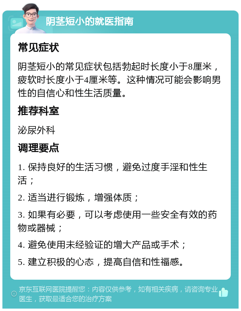 阴茎短小的就医指南 常见症状 阴茎短小的常见症状包括勃起时长度小于8厘米，疲软时长度小于4厘米等。这种情况可能会影响男性的自信心和性生活质量。 推荐科室 泌尿外科 调理要点 1. 保持良好的生活习惯，避免过度手淫和性生活； 2. 适当进行锻炼，增强体质； 3. 如果有必要，可以考虑使用一些安全有效的药物或器械； 4. 避免使用未经验证的增大产品或手术； 5. 建立积极的心态，提高自信和性福感。