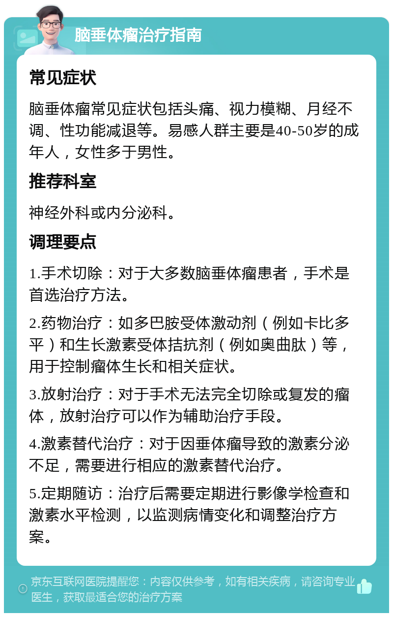 脑垂体瘤治疗指南 常见症状 脑垂体瘤常见症状包括头痛、视力模糊、月经不调、性功能减退等。易感人群主要是40-50岁的成年人，女性多于男性。 推荐科室 神经外科或内分泌科。 调理要点 1.手术切除：对于大多数脑垂体瘤患者，手术是首选治疗方法。 2.药物治疗：如多巴胺受体激动剂（例如卡比多平）和生长激素受体拮抗剂（例如奥曲肽）等，用于控制瘤体生长和相关症状。 3.放射治疗：对于手术无法完全切除或复发的瘤体，放射治疗可以作为辅助治疗手段。 4.激素替代治疗：对于因垂体瘤导致的激素分泌不足，需要进行相应的激素替代治疗。 5.定期随访：治疗后需要定期进行影像学检查和激素水平检测，以监测病情变化和调整治疗方案。