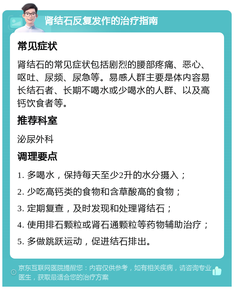 肾结石反复发作的治疗指南 常见症状 肾结石的常见症状包括剧烈的腰部疼痛、恶心、呕吐、尿频、尿急等。易感人群主要是体内容易长结石者、长期不喝水或少喝水的人群、以及高钙饮食者等。 推荐科室 泌尿外科 调理要点 1. 多喝水，保持每天至少2升的水分摄入； 2. 少吃高钙类的食物和含草酸高的食物； 3. 定期复查，及时发现和处理肾结石； 4. 使用排石颗粒或肾石通颗粒等药物辅助治疗； 5. 多做跳跃运动，促进结石排出。