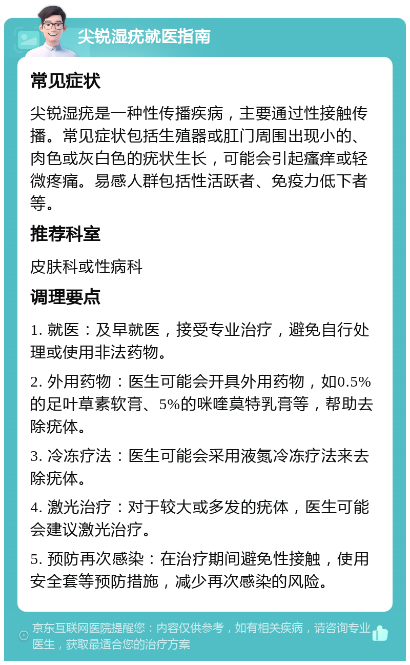 尖锐湿疣就医指南 常见症状 尖锐湿疣是一种性传播疾病，主要通过性接触传播。常见症状包括生殖器或肛门周围出现小的、肉色或灰白色的疣状生长，可能会引起瘙痒或轻微疼痛。易感人群包括性活跃者、免疫力低下者等。 推荐科室 皮肤科或性病科 调理要点 1. 就医：及早就医，接受专业治疗，避免自行处理或使用非法药物。 2. 外用药物：医生可能会开具外用药物，如0.5%的足叶草素软膏、5%的咪喹莫特乳膏等，帮助去除疣体。 3. 冷冻疗法：医生可能会采用液氮冷冻疗法来去除疣体。 4. 激光治疗：对于较大或多发的疣体，医生可能会建议激光治疗。 5. 预防再次感染：在治疗期间避免性接触，使用安全套等预防措施，减少再次感染的风险。