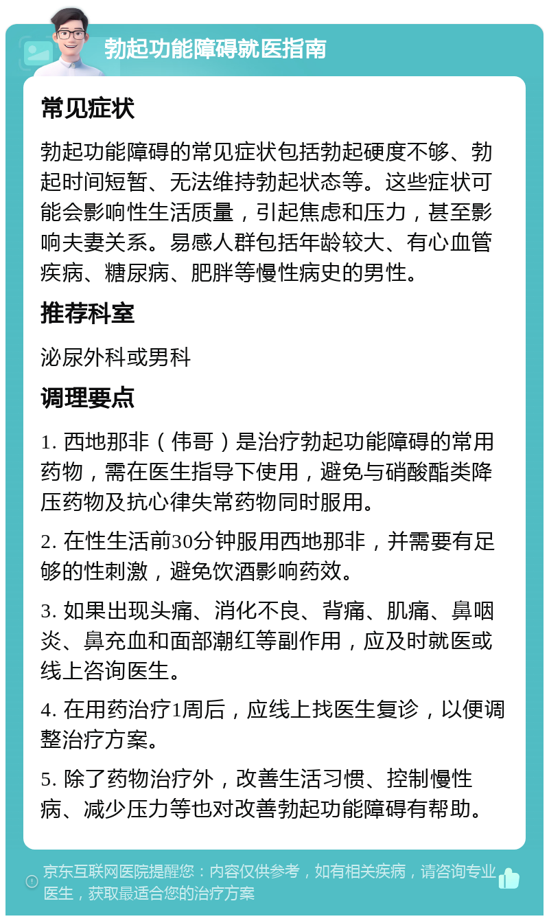 勃起功能障碍就医指南 常见症状 勃起功能障碍的常见症状包括勃起硬度不够、勃起时间短暂、无法维持勃起状态等。这些症状可能会影响性生活质量，引起焦虑和压力，甚至影响夫妻关系。易感人群包括年龄较大、有心血管疾病、糖尿病、肥胖等慢性病史的男性。 推荐科室 泌尿外科或男科 调理要点 1. 西地那非（伟哥）是治疗勃起功能障碍的常用药物，需在医生指导下使用，避免与硝酸酯类降压药物及抗心律失常药物同时服用。 2. 在性生活前30分钟服用西地那非，并需要有足够的性刺激，避免饮酒影响药效。 3. 如果出现头痛、消化不良、背痛、肌痛、鼻咽炎、鼻充血和面部潮红等副作用，应及时就医或线上咨询医生。 4. 在用药治疗1周后，应线上找医生复诊，以便调整治疗方案。 5. 除了药物治疗外，改善生活习惯、控制慢性病、减少压力等也对改善勃起功能障碍有帮助。