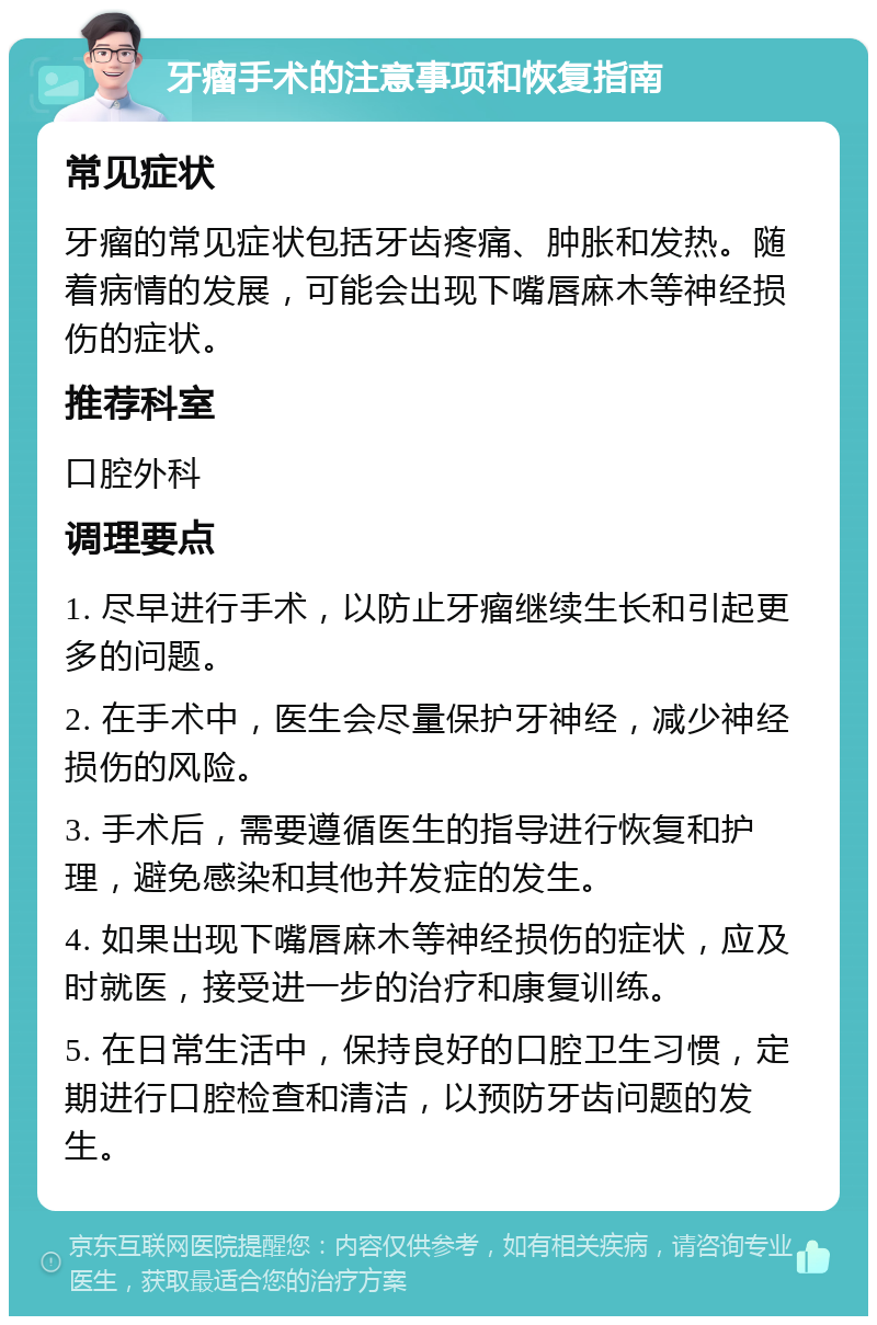 牙瘤手术的注意事项和恢复指南 常见症状 牙瘤的常见症状包括牙齿疼痛、肿胀和发热。随着病情的发展，可能会出现下嘴唇麻木等神经损伤的症状。 推荐科室 口腔外科 调理要点 1. 尽早进行手术，以防止牙瘤继续生长和引起更多的问题。 2. 在手术中，医生会尽量保护牙神经，减少神经损伤的风险。 3. 手术后，需要遵循医生的指导进行恢复和护理，避免感染和其他并发症的发生。 4. 如果出现下嘴唇麻木等神经损伤的症状，应及时就医，接受进一步的治疗和康复训练。 5. 在日常生活中，保持良好的口腔卫生习惯，定期进行口腔检查和清洁，以预防牙齿问题的发生。