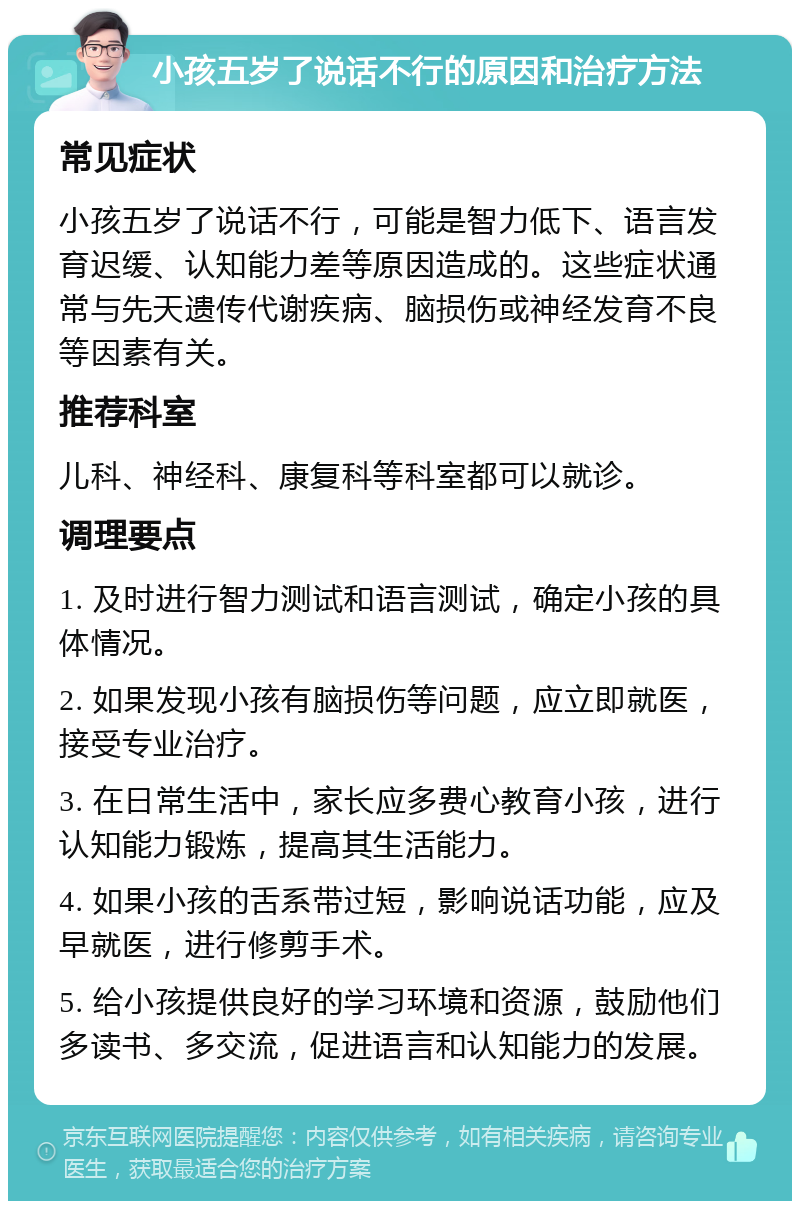 小孩五岁了说话不行的原因和治疗方法 常见症状 小孩五岁了说话不行，可能是智力低下、语言发育迟缓、认知能力差等原因造成的。这些症状通常与先天遗传代谢疾病、脑损伤或神经发育不良等因素有关。 推荐科室 儿科、神经科、康复科等科室都可以就诊。 调理要点 1. 及时进行智力测试和语言测试，确定小孩的具体情况。 2. 如果发现小孩有脑损伤等问题，应立即就医，接受专业治疗。 3. 在日常生活中，家长应多费心教育小孩，进行认知能力锻炼，提高其生活能力。 4. 如果小孩的舌系带过短，影响说话功能，应及早就医，进行修剪手术。 5. 给小孩提供良好的学习环境和资源，鼓励他们多读书、多交流，促进语言和认知能力的发展。