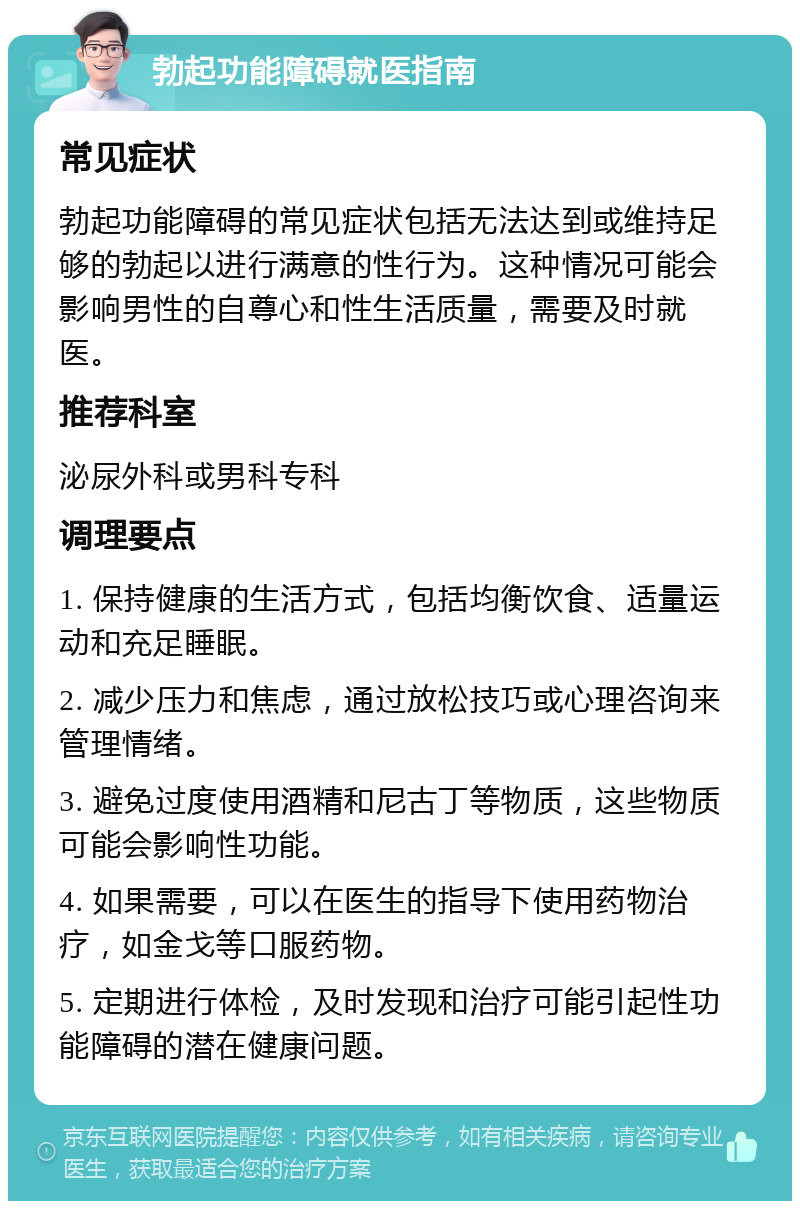 勃起功能障碍就医指南 常见症状 勃起功能障碍的常见症状包括无法达到或维持足够的勃起以进行满意的性行为。这种情况可能会影响男性的自尊心和性生活质量，需要及时就医。 推荐科室 泌尿外科或男科专科 调理要点 1. 保持健康的生活方式，包括均衡饮食、适量运动和充足睡眠。 2. 减少压力和焦虑，通过放松技巧或心理咨询来管理情绪。 3. 避免过度使用酒精和尼古丁等物质，这些物质可能会影响性功能。 4. 如果需要，可以在医生的指导下使用药物治疗，如金戈等口服药物。 5. 定期进行体检，及时发现和治疗可能引起性功能障碍的潜在健康问题。