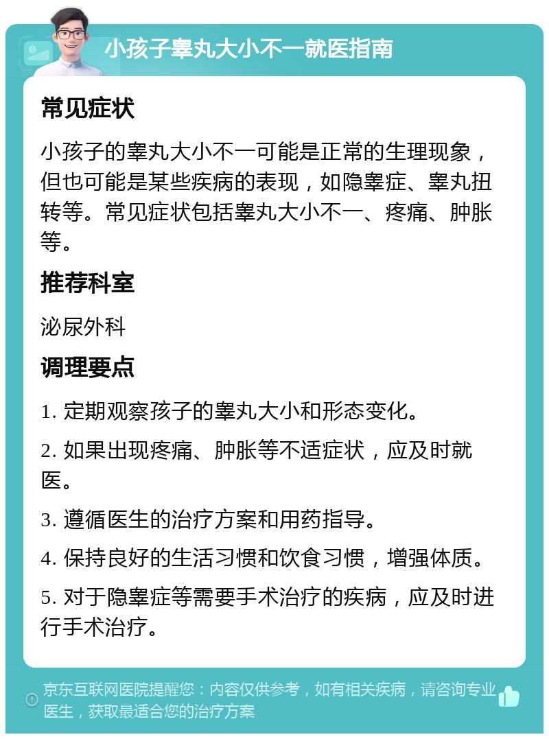 小孩子睾丸大小不一就医指南 常见症状 小孩子的睾丸大小不一可能是正常的生理现象，但也可能是某些疾病的表现，如隐睾症、睾丸扭转等。常见症状包括睾丸大小不一、疼痛、肿胀等。 推荐科室 泌尿外科 调理要点 1. 定期观察孩子的睾丸大小和形态变化。 2. 如果出现疼痛、肿胀等不适症状，应及时就医。 3. 遵循医生的治疗方案和用药指导。 4. 保持良好的生活习惯和饮食习惯，增强体质。 5. 对于隐睾症等需要手术治疗的疾病，应及时进行手术治疗。