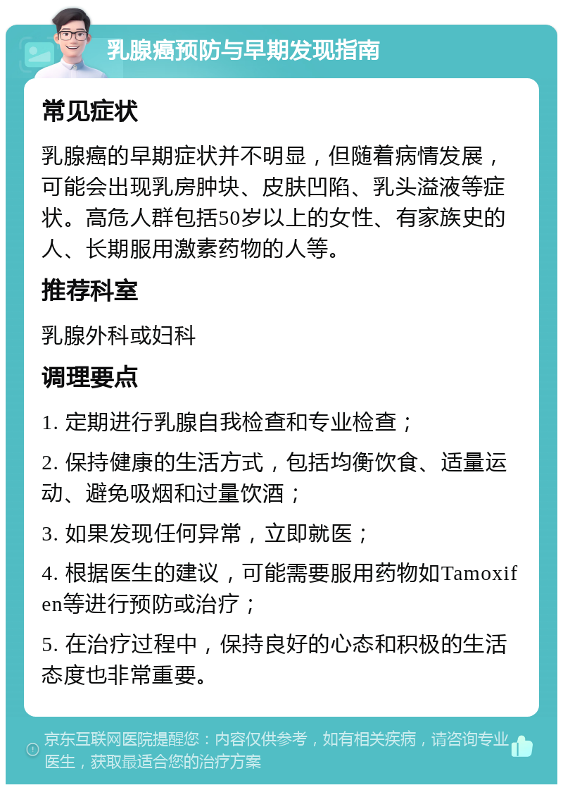 乳腺癌预防与早期发现指南 常见症状 乳腺癌的早期症状并不明显，但随着病情发展，可能会出现乳房肿块、皮肤凹陷、乳头溢液等症状。高危人群包括50岁以上的女性、有家族史的人、长期服用激素药物的人等。 推荐科室 乳腺外科或妇科 调理要点 1. 定期进行乳腺自我检查和专业检查； 2. 保持健康的生活方式，包括均衡饮食、适量运动、避免吸烟和过量饮酒； 3. 如果发现任何异常，立即就医； 4. 根据医生的建议，可能需要服用药物如Tamoxifen等进行预防或治疗； 5. 在治疗过程中，保持良好的心态和积极的生活态度也非常重要。