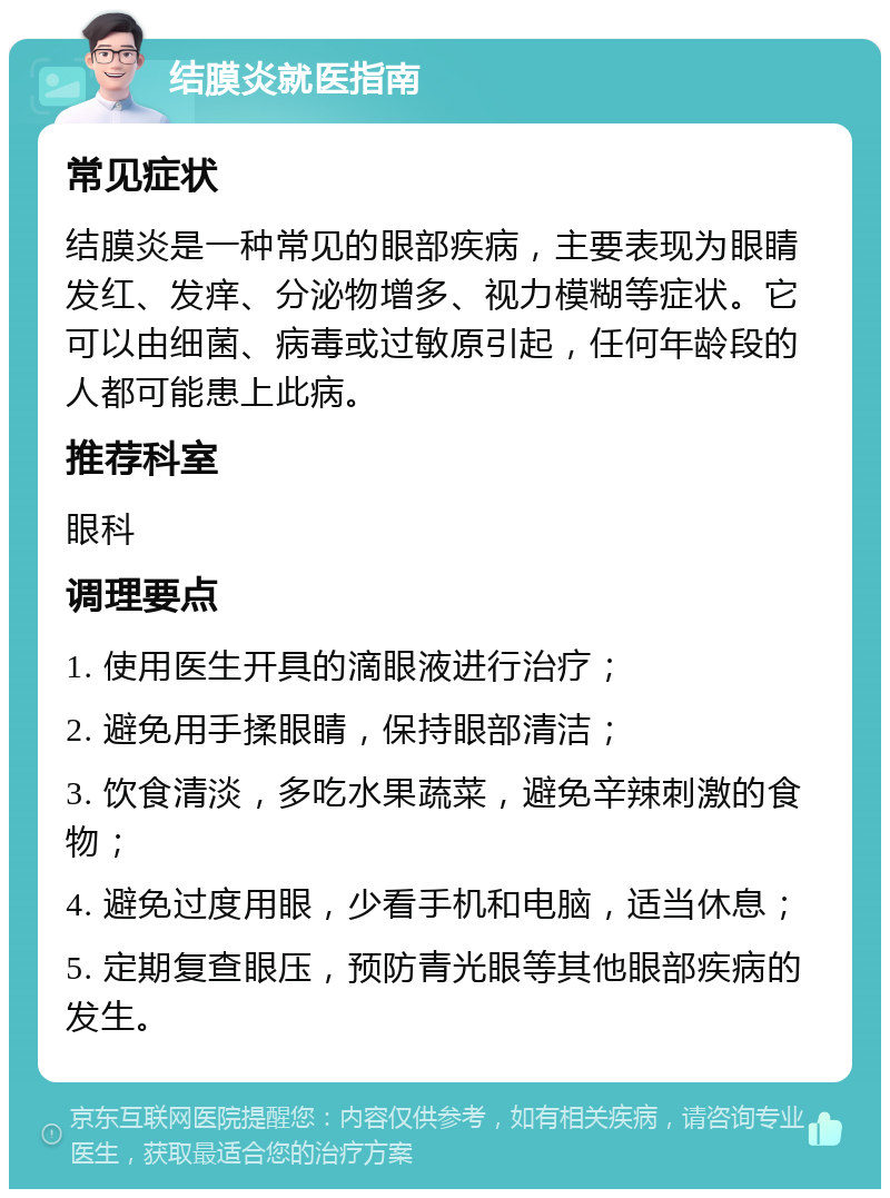 结膜炎就医指南 常见症状 结膜炎是一种常见的眼部疾病，主要表现为眼睛发红、发痒、分泌物增多、视力模糊等症状。它可以由细菌、病毒或过敏原引起，任何年龄段的人都可能患上此病。 推荐科室 眼科 调理要点 1. 使用医生开具的滴眼液进行治疗； 2. 避免用手揉眼睛，保持眼部清洁； 3. 饮食清淡，多吃水果蔬菜，避免辛辣刺激的食物； 4. 避免过度用眼，少看手机和电脑，适当休息； 5. 定期复查眼压，预防青光眼等其他眼部疾病的发生。