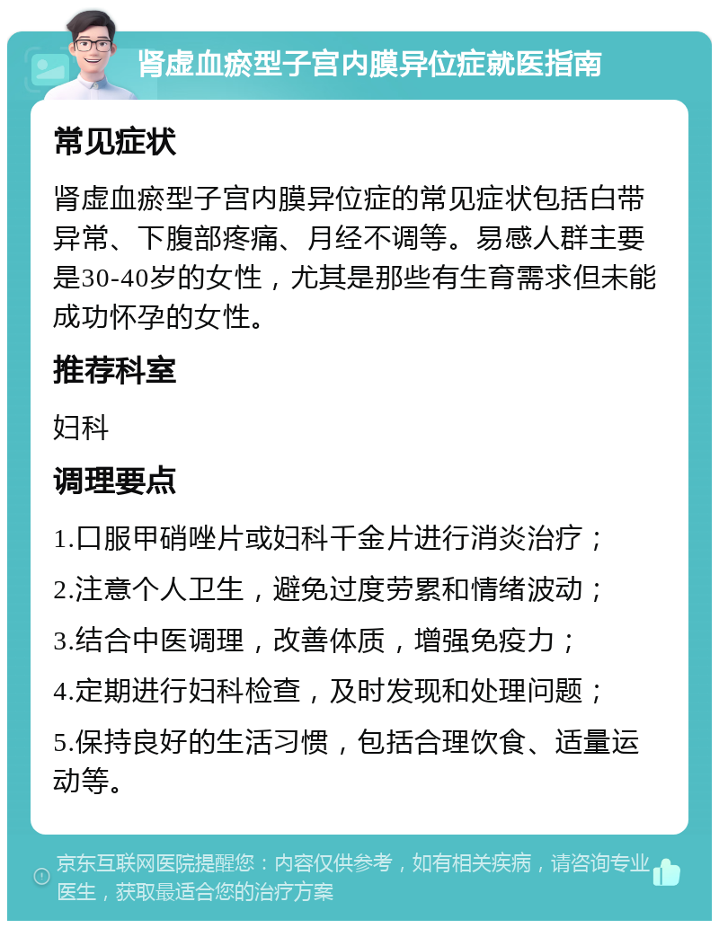 肾虚血瘀型子宫内膜异位症就医指南 常见症状 肾虚血瘀型子宫内膜异位症的常见症状包括白带异常、下腹部疼痛、月经不调等。易感人群主要是30-40岁的女性，尤其是那些有生育需求但未能成功怀孕的女性。 推荐科室 妇科 调理要点 1.口服甲硝唑片或妇科千金片进行消炎治疗； 2.注意个人卫生，避免过度劳累和情绪波动； 3.结合中医调理，改善体质，增强免疫力； 4.定期进行妇科检查，及时发现和处理问题； 5.保持良好的生活习惯，包括合理饮食、适量运动等。